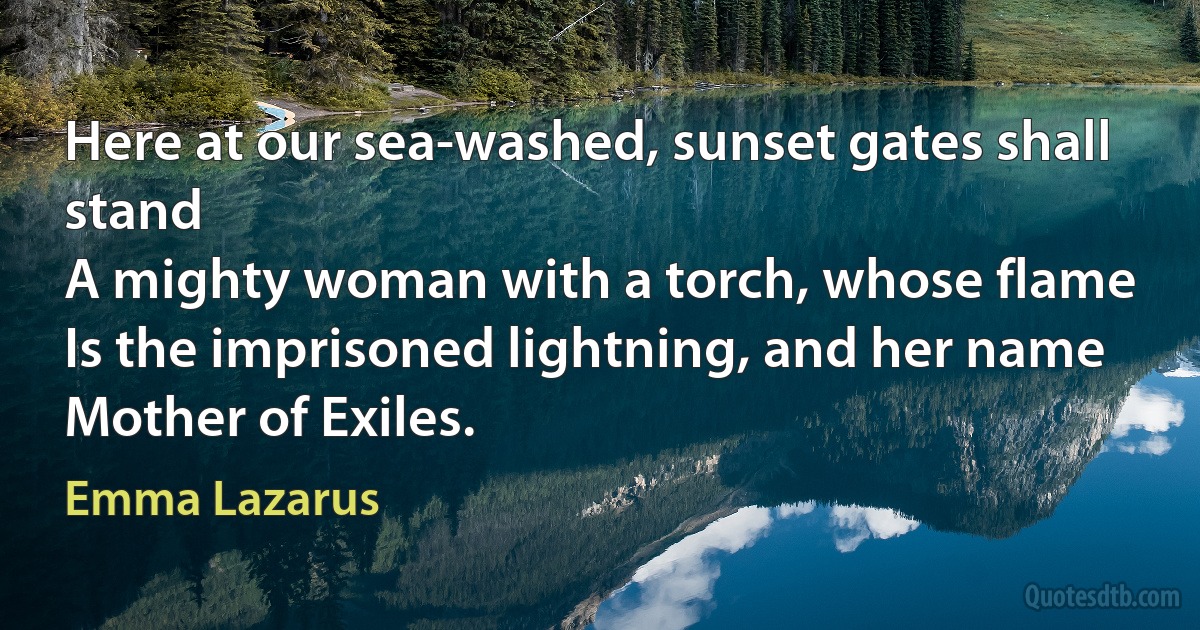 Here at our sea-washed, sunset gates shall stand
A mighty woman with a torch, whose flame
Is the imprisoned lightning, and her name
Mother of Exiles. (Emma Lazarus)