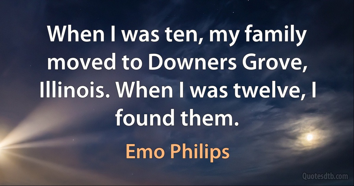 When I was ten, my family moved to Downers Grove, Illinois. When I was twelve, I found them. (Emo Philips)