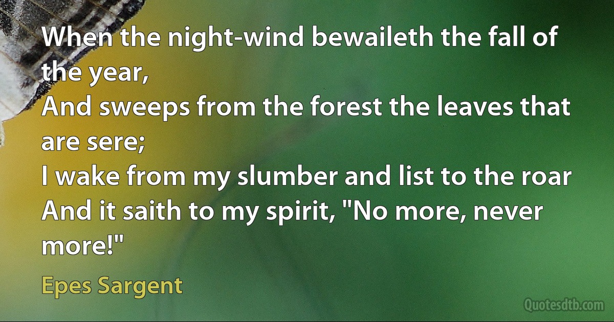 When the night-wind bewaileth the fall of the year,
And sweeps from the forest the leaves that are sere;
I wake from my slumber and list to the roar
And it saith to my spirit, "No more, never more!" (Epes Sargent)