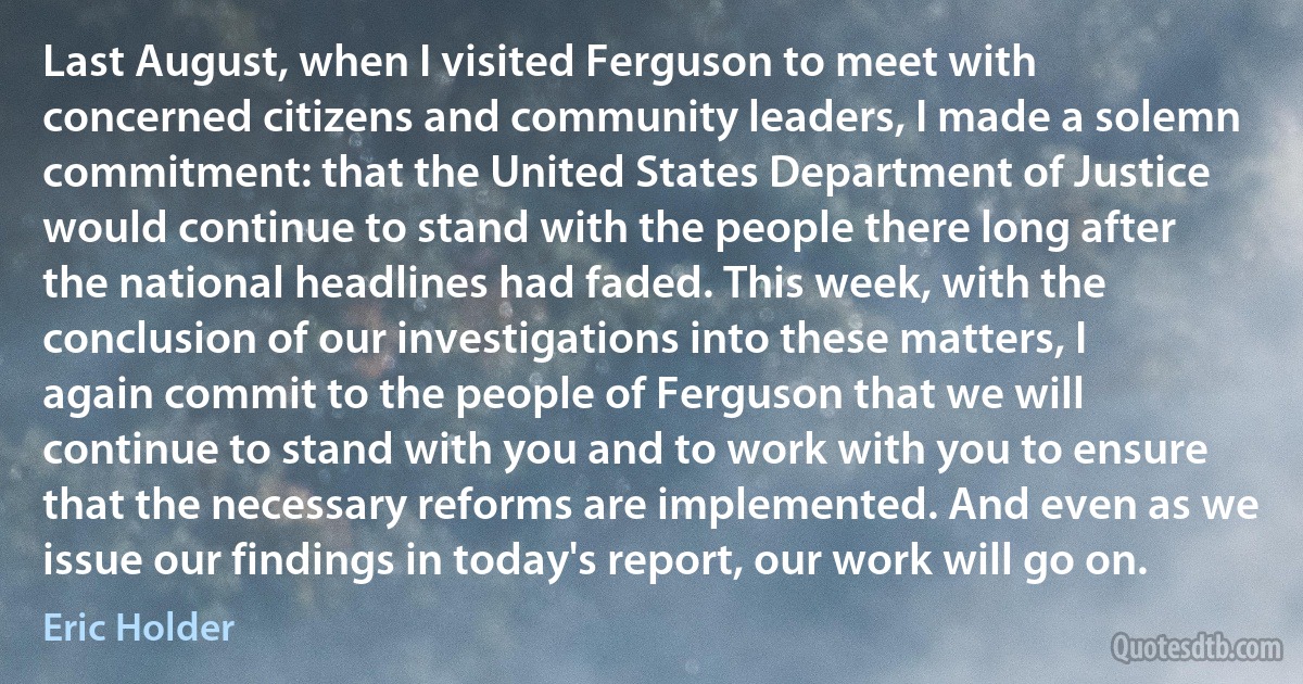 Last August, when I visited Ferguson to meet with concerned citizens and community leaders, I made a solemn commitment: that the United States Department of Justice would continue to stand with the people there long after the national headlines had faded. This week, with the conclusion of our investigations into these matters, I again commit to the people of Ferguson that we will continue to stand with you and to work with you to ensure that the necessary reforms are implemented. And even as we issue our findings in today's report, our work will go on. (Eric Holder)