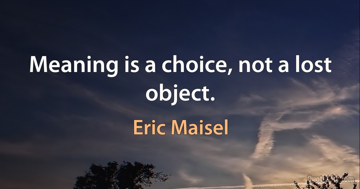 Meaning is a choice, not a lost object. (Eric Maisel)