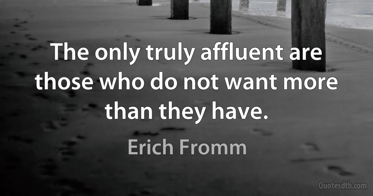 The only truly affluent are those who do not want more than they have. (Erich Fromm)