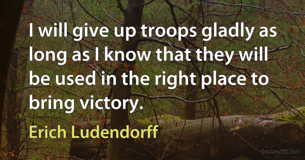 I will give up troops gladly as long as I know that they will be used in the right place to bring victory. (Erich Ludendorff)