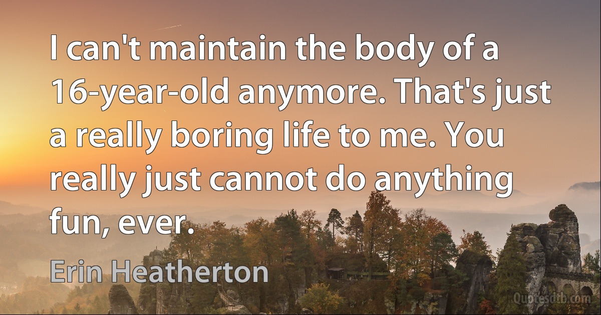 I can't maintain the body of a 16-year-old anymore. That's just a really boring life to me. You really just cannot do anything fun, ever. (Erin Heatherton)