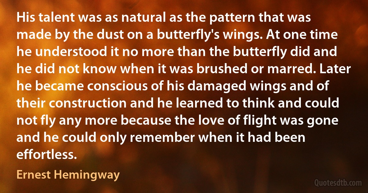 His talent was as natural as the pattern that was made by the dust on a butterfly's wings. At one time he understood it no more than the butterfly did and he did not know when it was brushed or marred. Later he became conscious of his damaged wings and of their construction and he learned to think and could not fly any more because the love of flight was gone and he could only remember when it had been effortless. (Ernest Hemingway)