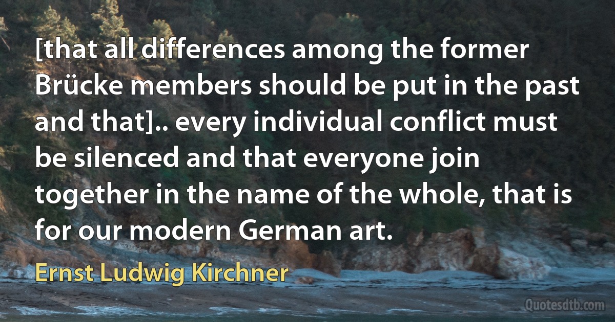 [that all differences among the former Brücke members should be put in the past and that].. every individual conflict must be silenced and that everyone join together in the name of the whole, that is for our modern German art. (Ernst Ludwig Kirchner)