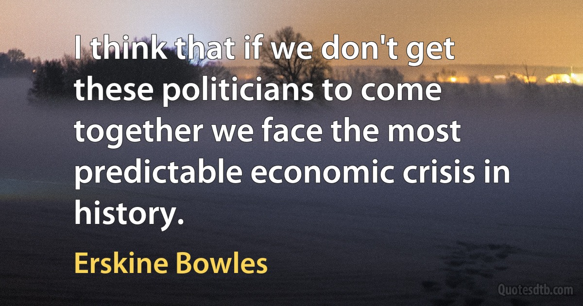 I think that if we don't get these politicians to come together we face the most predictable economic crisis in history. (Erskine Bowles)