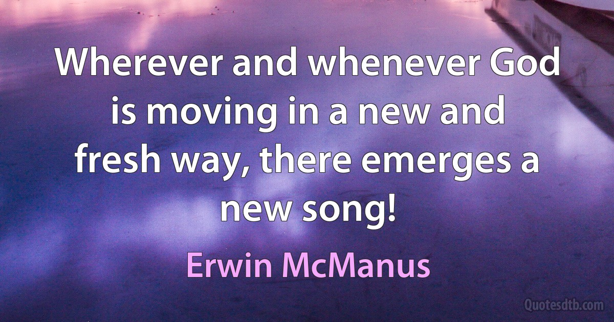 Wherever and whenever God is moving in a new and fresh way, there emerges a new song! (Erwin McManus)