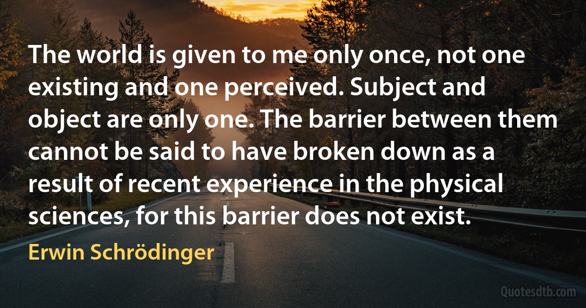 The world is given to me only once, not one existing and one perceived. Subject and object are only one. The barrier between them cannot be said to have broken down as a result of recent experience in the physical sciences, for this barrier does not exist. (Erwin Schrödinger)