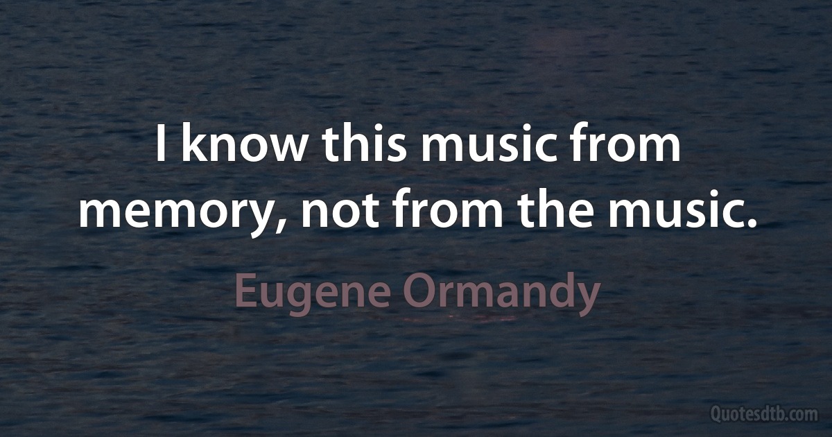 I know this music from memory, not from the music. (Eugene Ormandy)