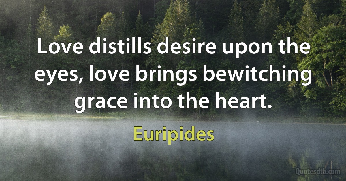 Love distills desire upon the eyes, love brings bewitching grace into the heart. (Euripides)