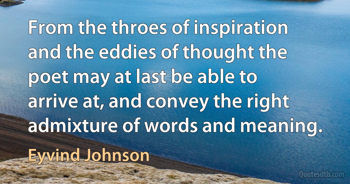 From the throes of inspiration and the eddies of thought the poet may at last be able to arrive at, and convey the right admixture of words and meaning. (Eyvind Johnson)