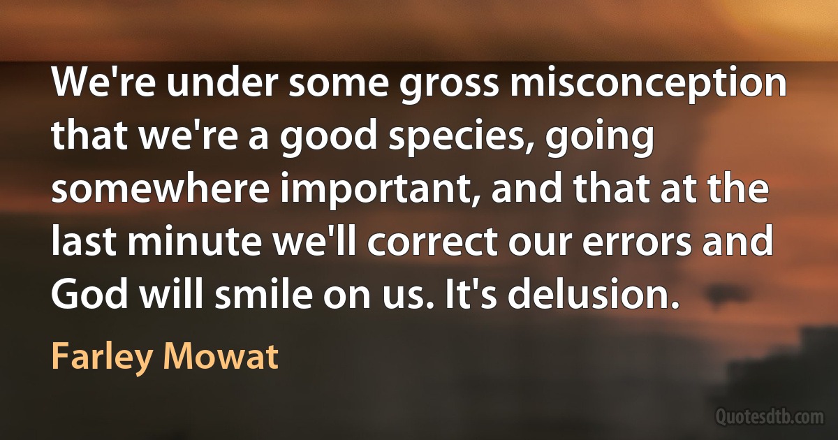 We're under some gross misconception that we're a good species, going somewhere important, and that at the last minute we'll correct our errors and God will smile on us. It's delusion. (Farley Mowat)