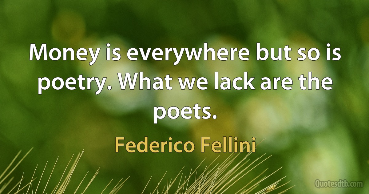 Money is everywhere but so is poetry. What we lack are the poets. (Federico Fellini)