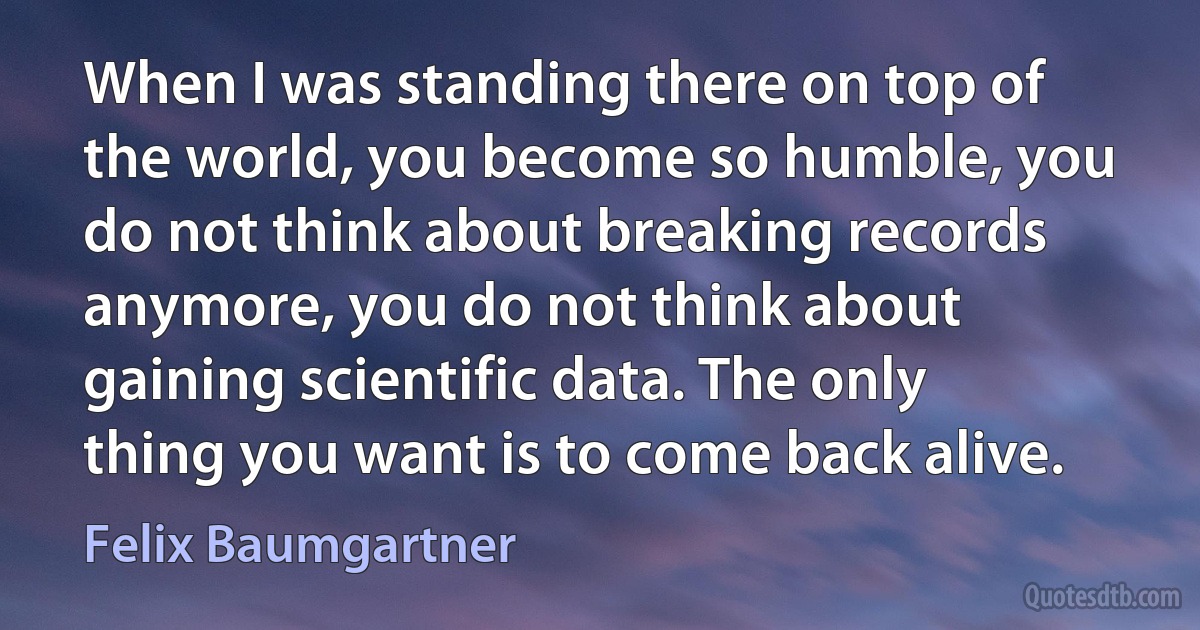 When I was standing there on top of the world, you become so humble, you do not think about breaking records anymore, you do not think about gaining scientific data. The only thing you want is to come back alive. (Felix Baumgartner)