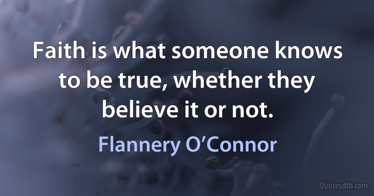 Faith is what someone knows to be true, whether they believe it or not. (Flannery O’Connor)