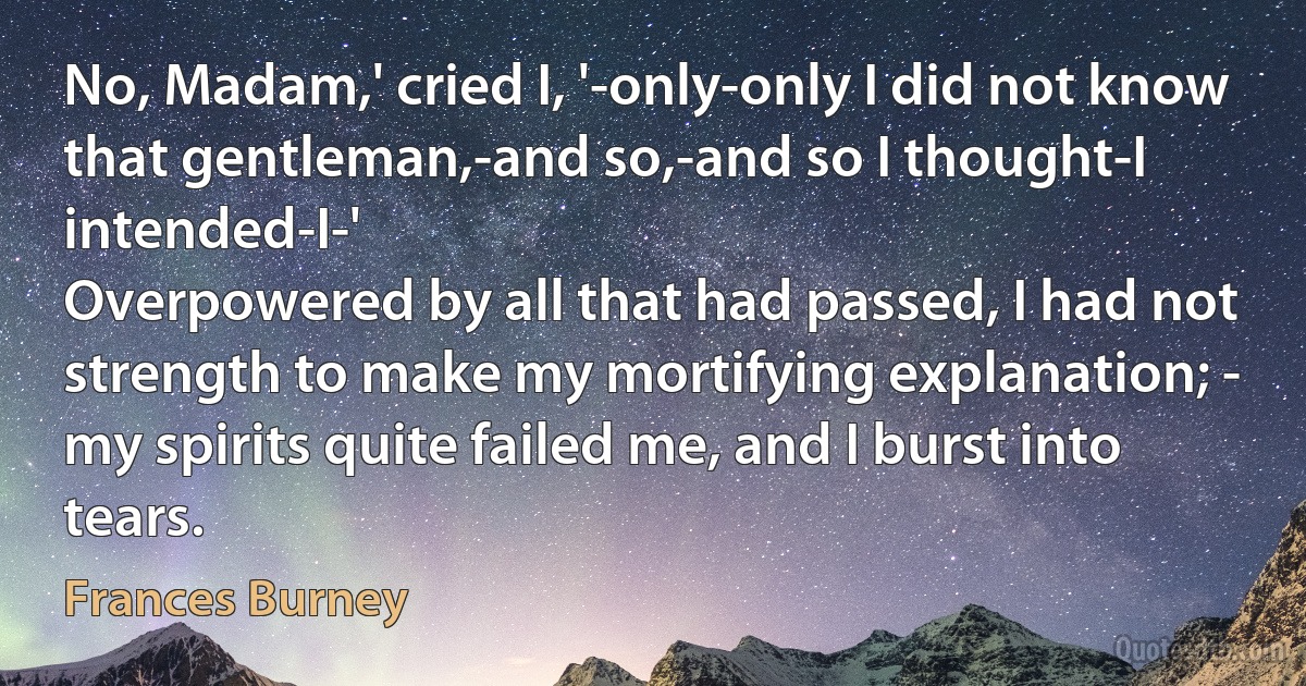 No, Madam,' cried I, '-only-only I did not know that gentleman,-and so,-and so I thought-I intended-I-'
Overpowered by all that had passed, I had not strength to make my mortifying explanation; - my spirits quite failed me, and I burst into tears. (Frances Burney)