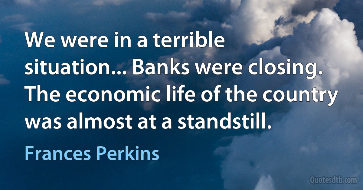 We were in a terrible situation... Banks were closing. The economic life of the country was almost at a standstill. (Frances Perkins)