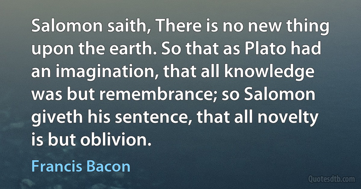 Salomon saith, There is no new thing upon the earth. So that as Plato had an imagination, that all knowledge was but remembrance; so Salomon giveth his sentence, that all novelty is but oblivion. (Francis Bacon)