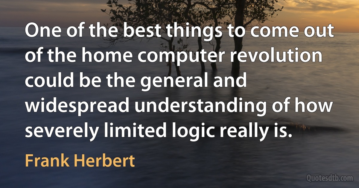 One of the best things to come out of the home computer revolution could be the general and widespread understanding of how severely limited logic really is. (Frank Herbert)