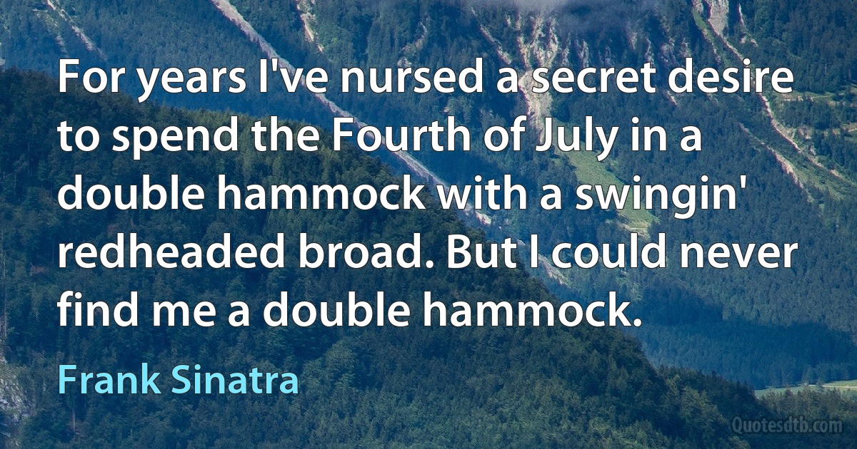 For years I've nursed a secret desire to spend the Fourth of July in a double hammock with a swingin' redheaded broad. But I could never find me a double hammock. (Frank Sinatra)