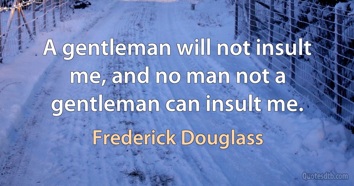 A gentleman will not insult me, and no man not a gentleman can insult me. (Frederick Douglass)