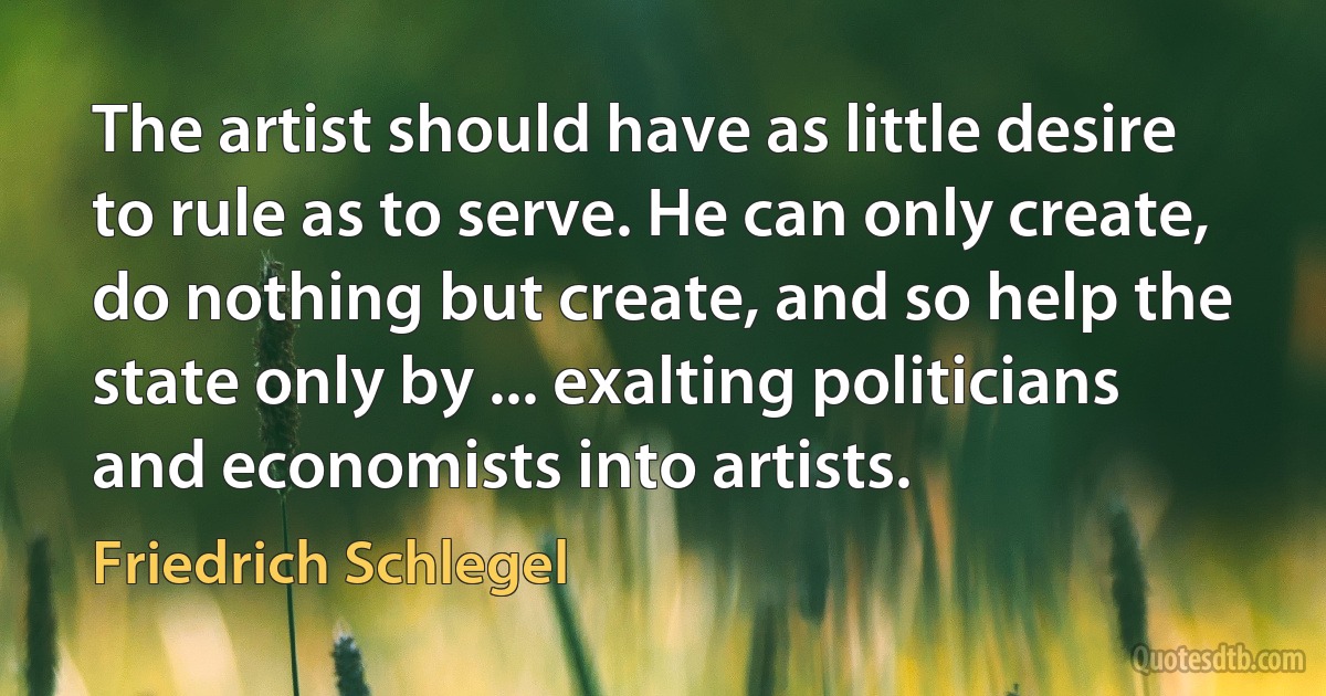 The artist should have as little desire to rule as to serve. He can only create, do nothing but create, and so help the state only by ... exalting politicians and economists into artists. (Friedrich Schlegel)