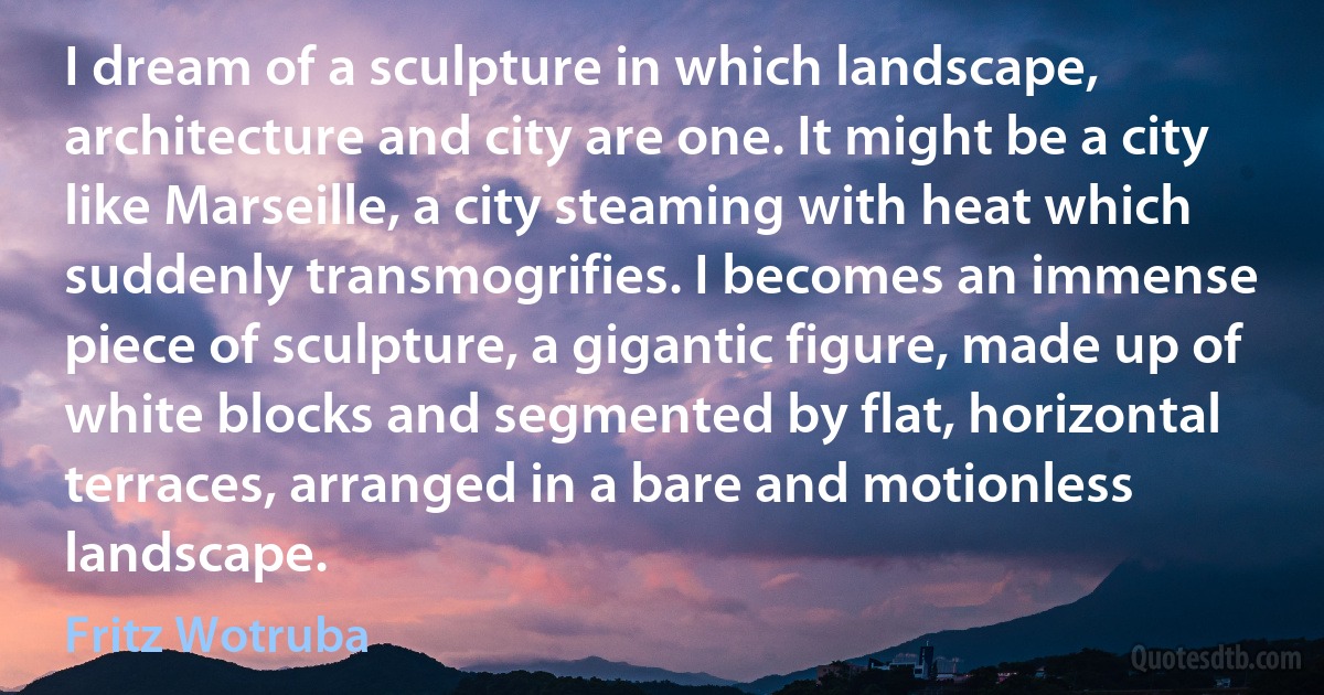 I dream of a sculpture in which landscape, architecture and city are one. It might be a city like Marseille, a city steaming with heat which suddenly transmogrifies. I becomes an immense piece of sculpture, a gigantic figure, made up of white blocks and segmented by flat, horizontal terraces, arranged in a bare and motionless landscape. (Fritz Wotruba)