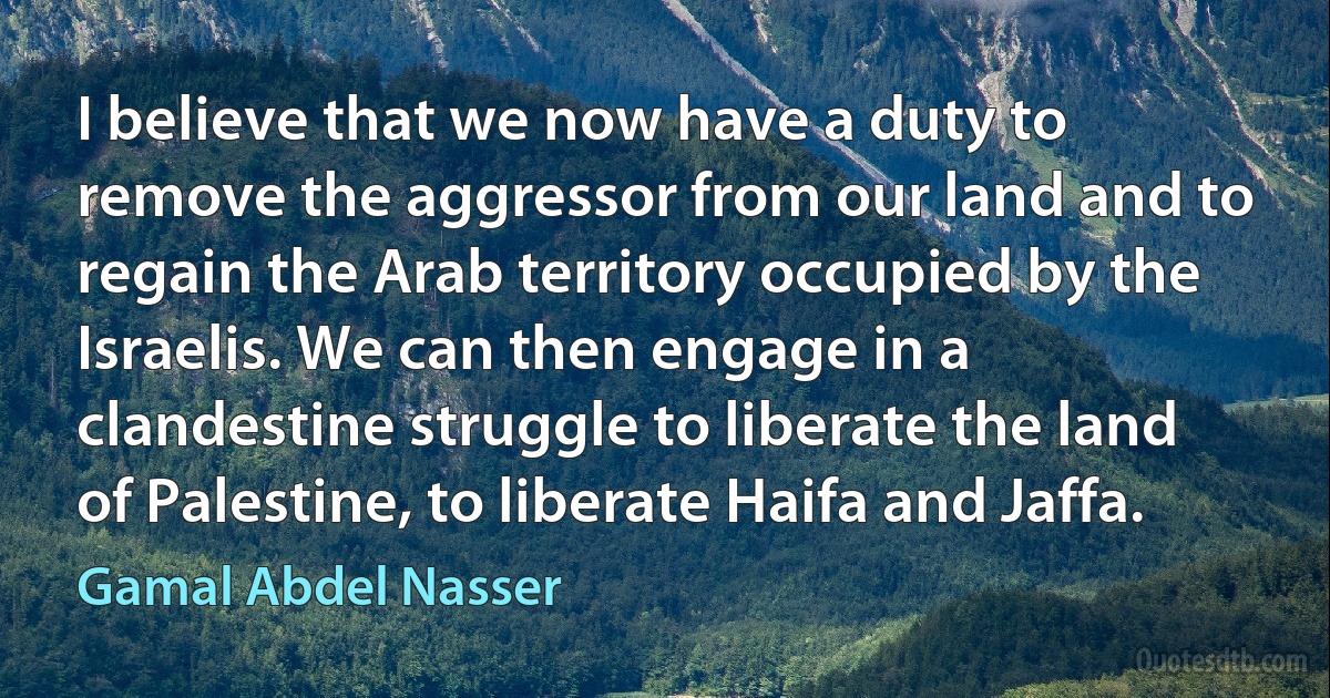 I believe that we now have a duty to remove the aggressor from our land and to regain the Arab territory occupied by the Israelis. We can then engage in a clandestine struggle to liberate the land of Palestine, to liberate Haifa and Jaffa. (Gamal Abdel Nasser)