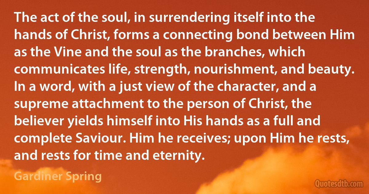 The act of the soul, in surrendering itself into the hands of Christ, forms a connecting bond between Him as the Vine and the soul as the branches, which communicates life, strength, nourishment, and beauty. In a word, with a just view of the character, and a supreme attachment to the person of Christ, the believer yields himself into His hands as a full and complete Saviour. Him he receives; upon Him he rests, and rests for time and eternity. (Gardiner Spring)