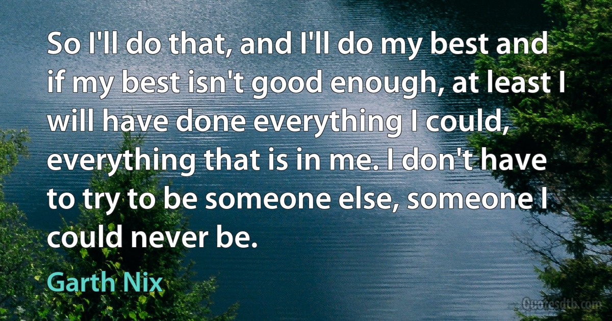 So I'll do that, and I'll do my best and if my best isn't good enough, at least I will have done everything I could, everything that is in me. I don't have to try to be someone else, someone I could never be. (Garth Nix)