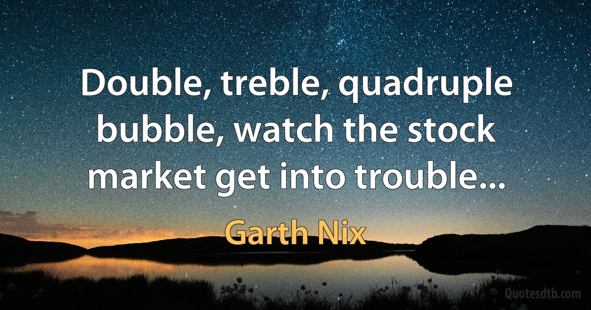 Double, treble, quadruple bubble, watch the stock market get into trouble... (Garth Nix)