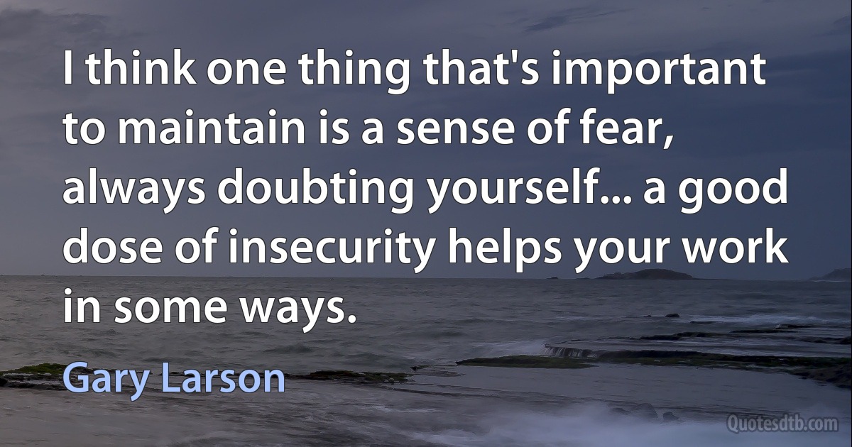 I think one thing that's important to maintain is a sense of fear, always doubting yourself... a good dose of insecurity helps your work in some ways. (Gary Larson)