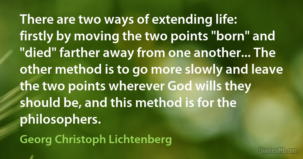 There are two ways of extending life: firstly by moving the two points "born" and "died" farther away from one another... The other method is to go more slowly and leave the two points wherever God wills they should be, and this method is for the philosophers. (Georg Christoph Lichtenberg)