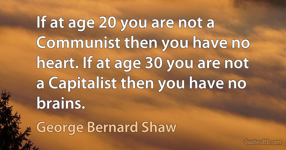 If at age 20 you are not a Communist then you have no heart. If at age 30 you are not a Capitalist then you have no brains. (George Bernard Shaw)