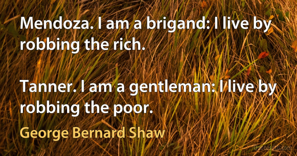 Mendoza. I am a brigand: I live by robbing the rich.

Tanner. I am a gentleman: I live by robbing the poor. (George Bernard Shaw)