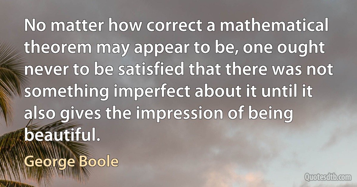 No matter how correct a mathematical theorem may appear to be, one ought never to be satisfied that there was not something imperfect about it until it also gives the impression of being beautiful. (George Boole)