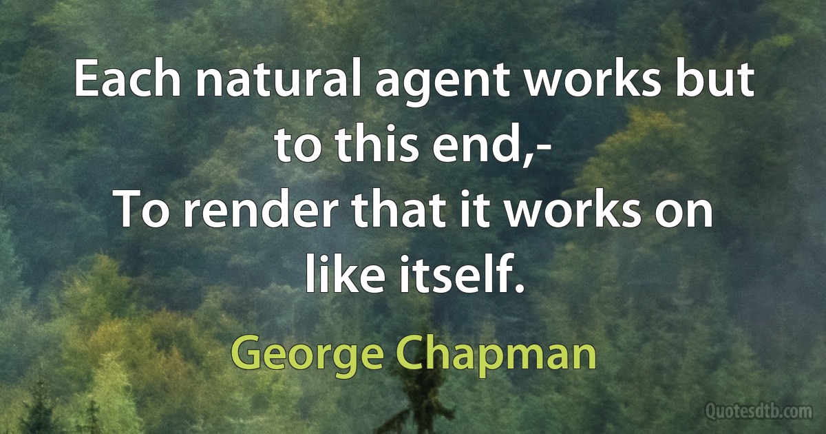 Each natural agent works but to this end,-
To render that it works on like itself. (George Chapman)