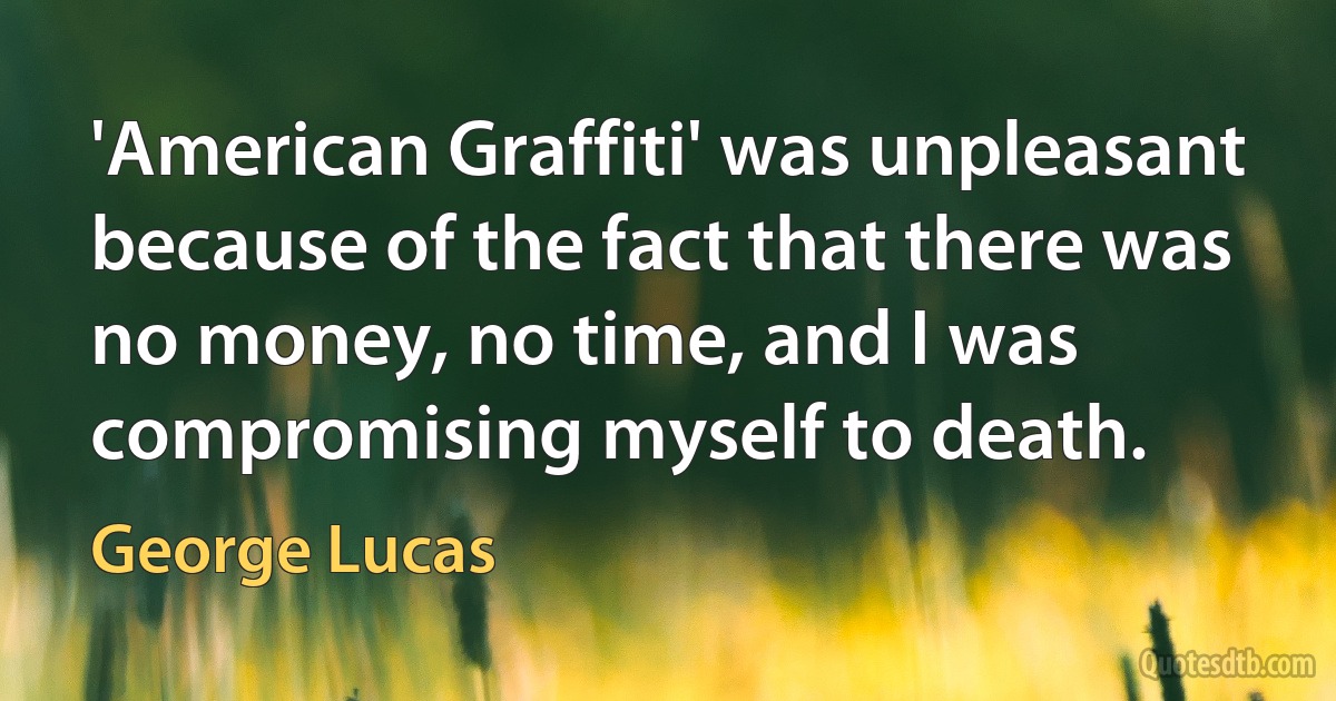 'American Graffiti' was unpleasant because of the fact that there was no money, no time, and I was compromising myself to death. (George Lucas)