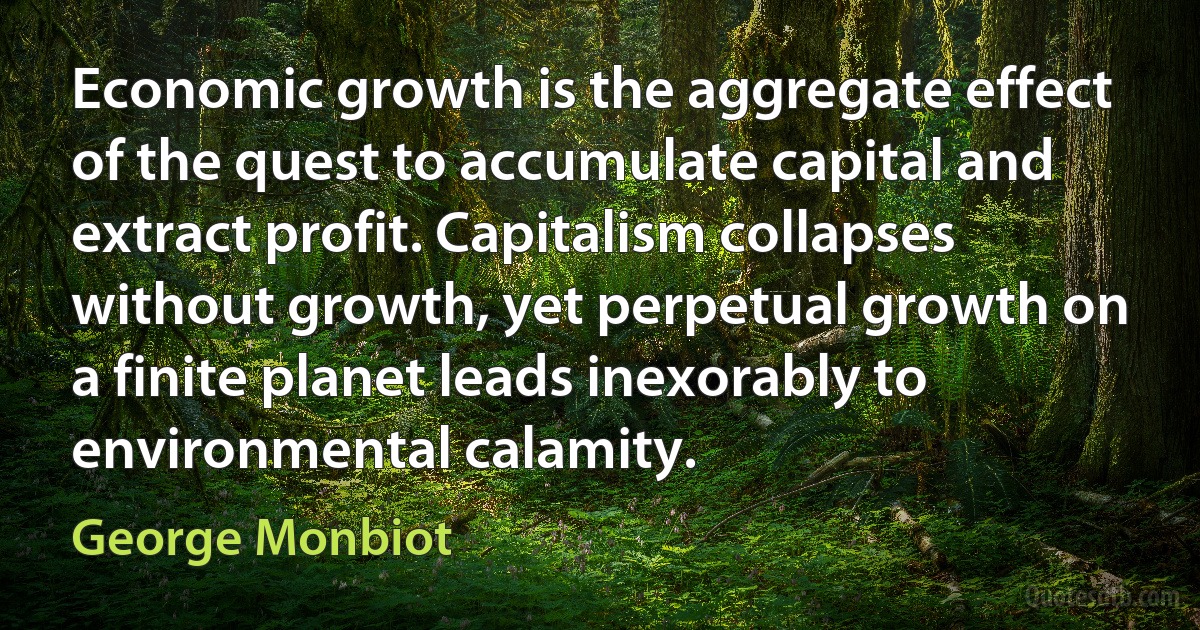 Economic growth is the aggregate effect of the quest to accumulate capital and extract profit. Capitalism collapses without growth, yet perpetual growth on a finite planet leads inexorably to environmental calamity. (George Monbiot)