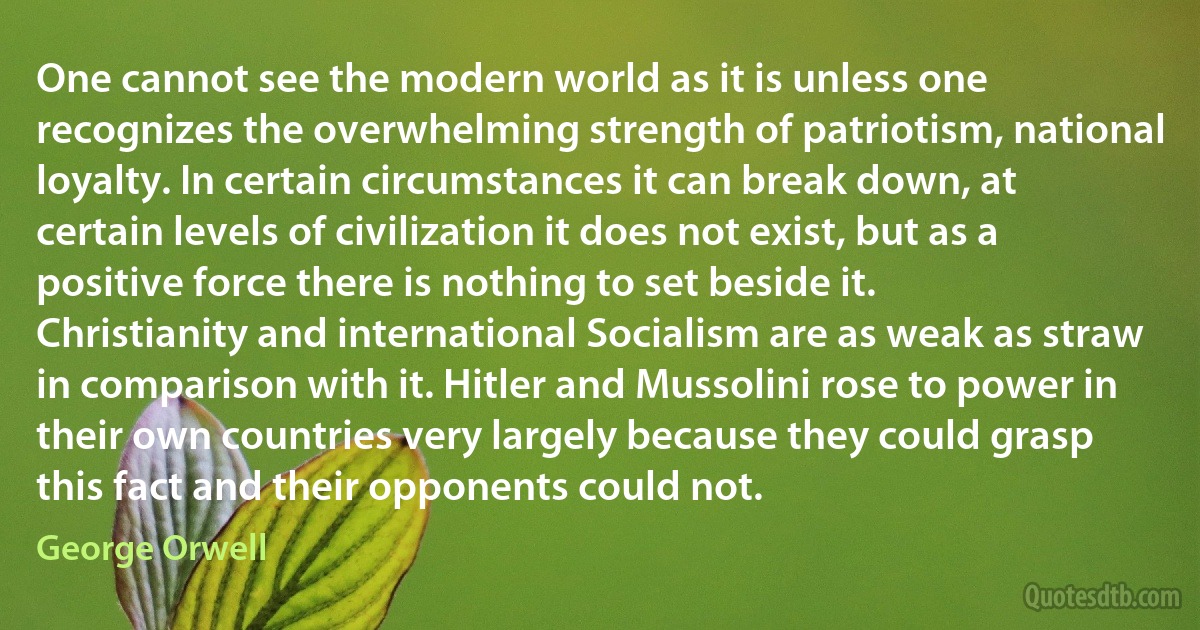 One cannot see the modern world as it is unless one recognizes the overwhelming strength of patriotism, national loyalty. In certain circumstances it can break down, at certain levels of civilization it does not exist, but as a positive force there is nothing to set beside it. Christianity and international Socialism are as weak as straw in comparison with it. Hitler and Mussolini rose to power in their own countries very largely because they could grasp this fact and their opponents could not. (George Orwell)