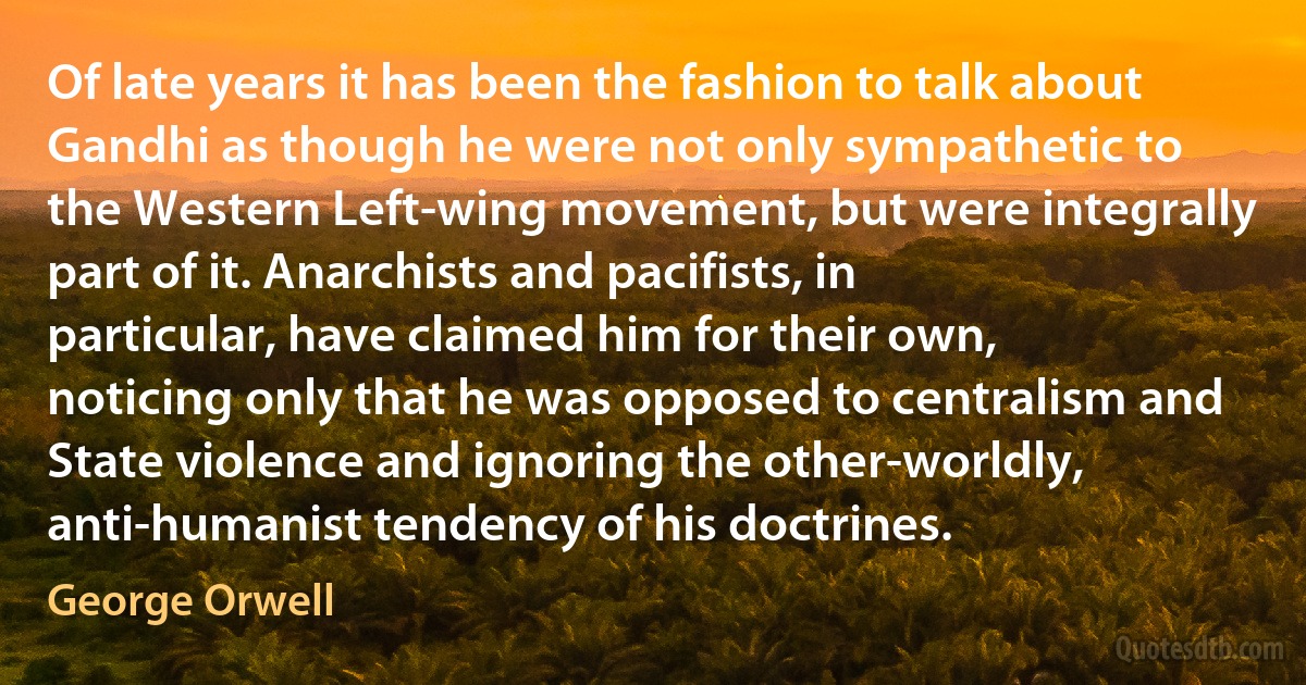 Of late years it has been the fashion to talk about Gandhi as though he were not only sympathetic to the Western Left-wing movement, but were integrally part of it. Anarchists and pacifists, in particular, have claimed him for their own, noticing only that he was opposed to centralism and State violence and ignoring the other-worldly, anti-humanist tendency of his doctrines. (George Orwell)