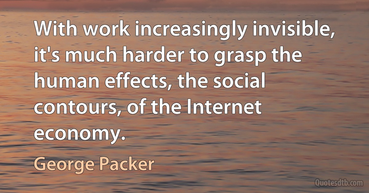 With work increasingly invisible, it's much harder to grasp the human effects, the social contours, of the Internet economy. (George Packer)