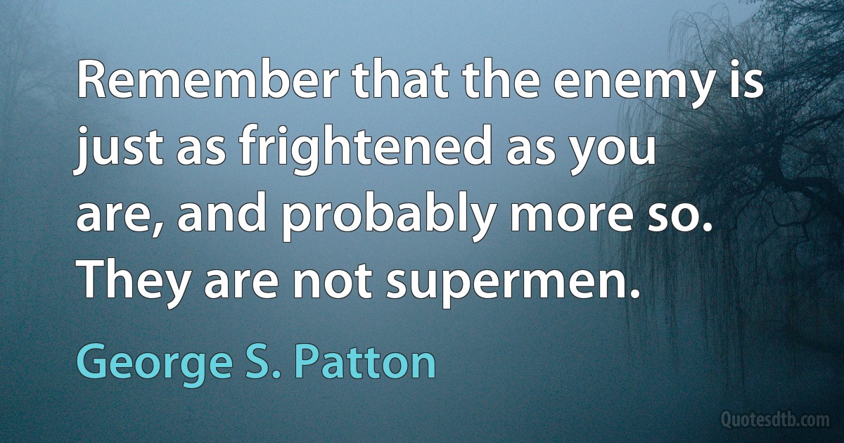 Remember that the enemy is just as frightened as you are, and probably more so. They are not supermen. (George S. Patton)