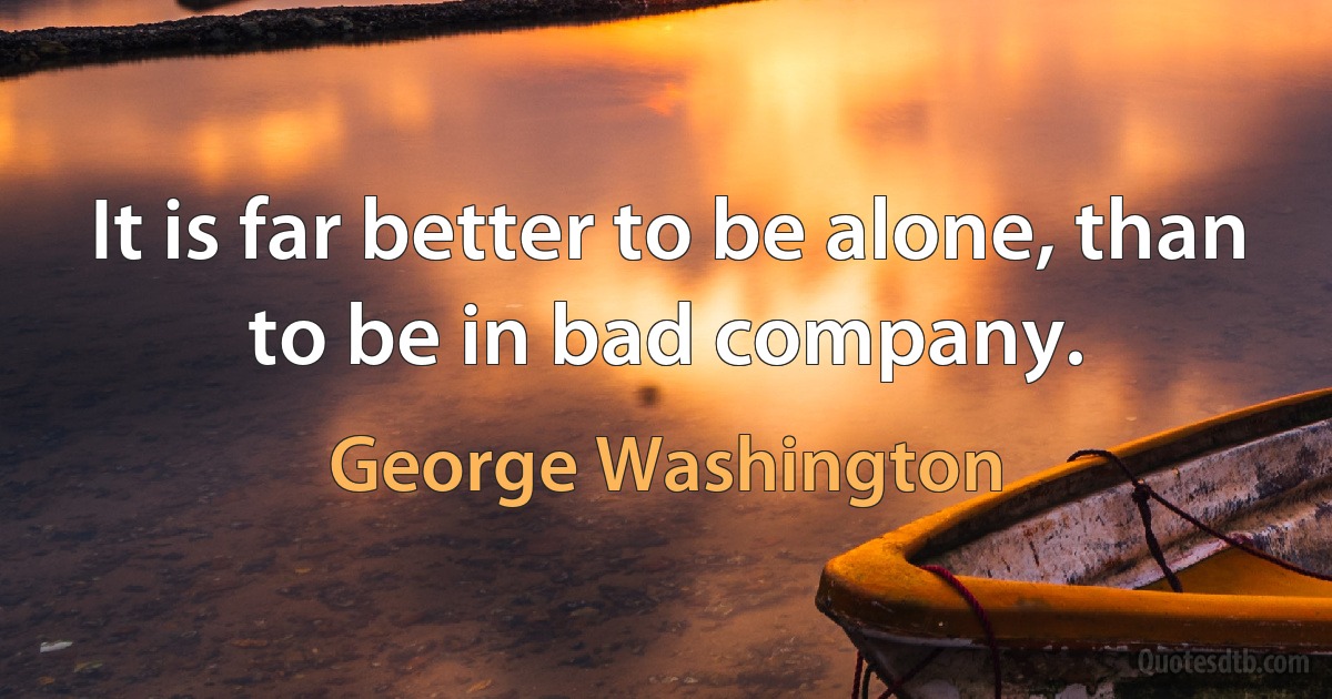 It is far better to be alone, than to be in bad company. (George Washington)