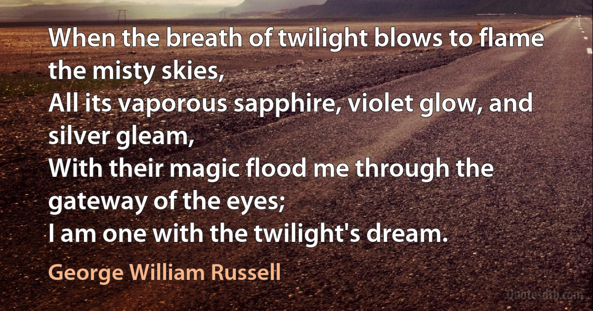 When the breath of twilight blows to flame the misty skies,
All its vaporous sapphire, violet glow, and silver gleam,
With their magic flood me through the gateway of the eyes;
I am one with the twilight's dream. (George William Russell)