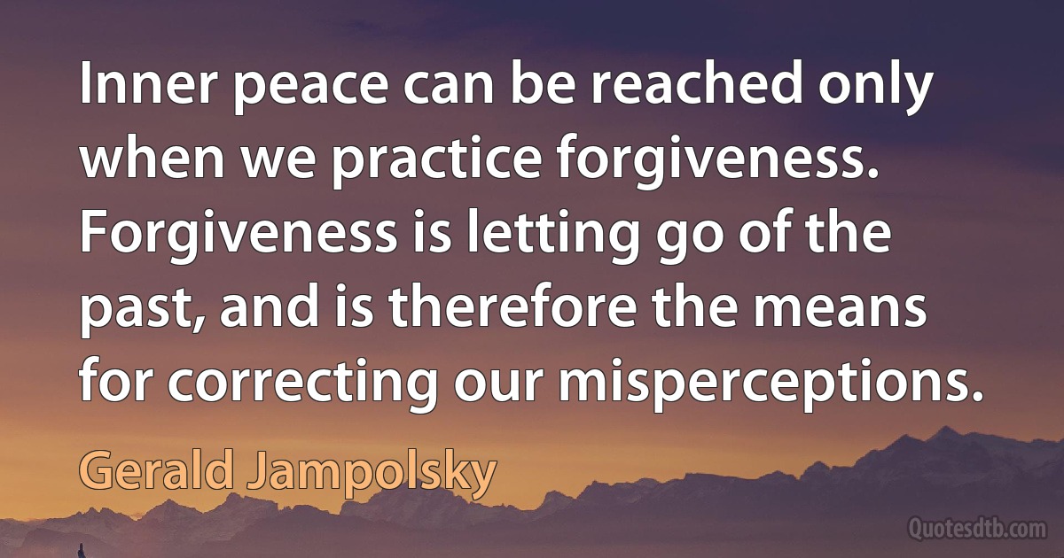 Inner peace can be reached only when we practice forgiveness. Forgiveness is letting go of the past, and is therefore the means for correcting our misperceptions. (Gerald Jampolsky)