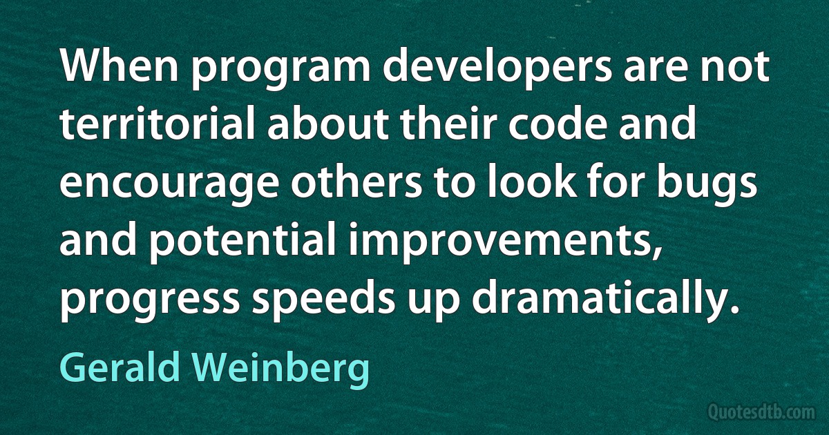 When program developers are not territorial about their code and encourage others to look for bugs and potential improvements, progress speeds up dramatically. (Gerald Weinberg)