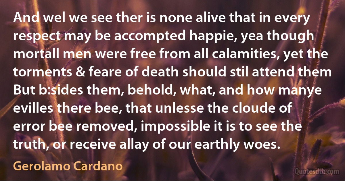 And wel we see ther is none alive that in every respect may be accompted happie, yea though mortall men were free from all calamities, yet the torments & feare of death should stil attend them But b:sides them, behold, what, and how manye evilles there bee, that unlesse the cloude of error bee removed, impossible it is to see the truth, or receive allay of our earthly woes. (Gerolamo Cardano)