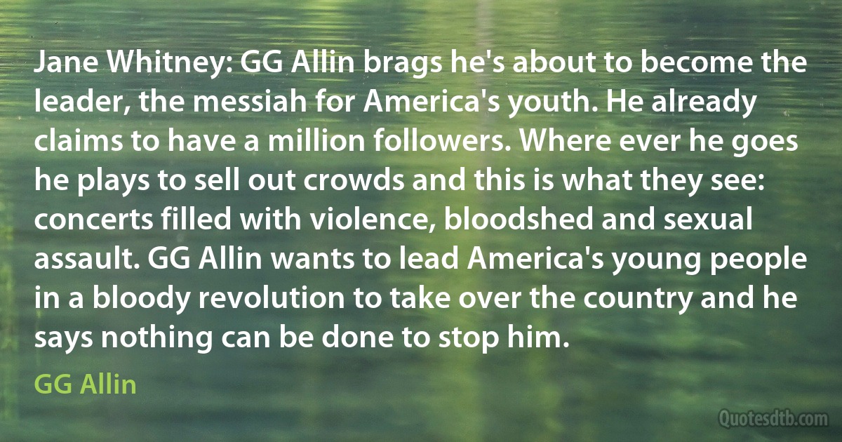 Jane Whitney: GG Allin brags he's about to become the leader, the messiah for America's youth. He already claims to have a million followers. Where ever he goes he plays to sell out crowds and this is what they see: concerts filled with violence, bloodshed and sexual assault. GG Allin wants to lead America's young people in a bloody revolution to take over the country and he says nothing can be done to stop him. (GG Allin)